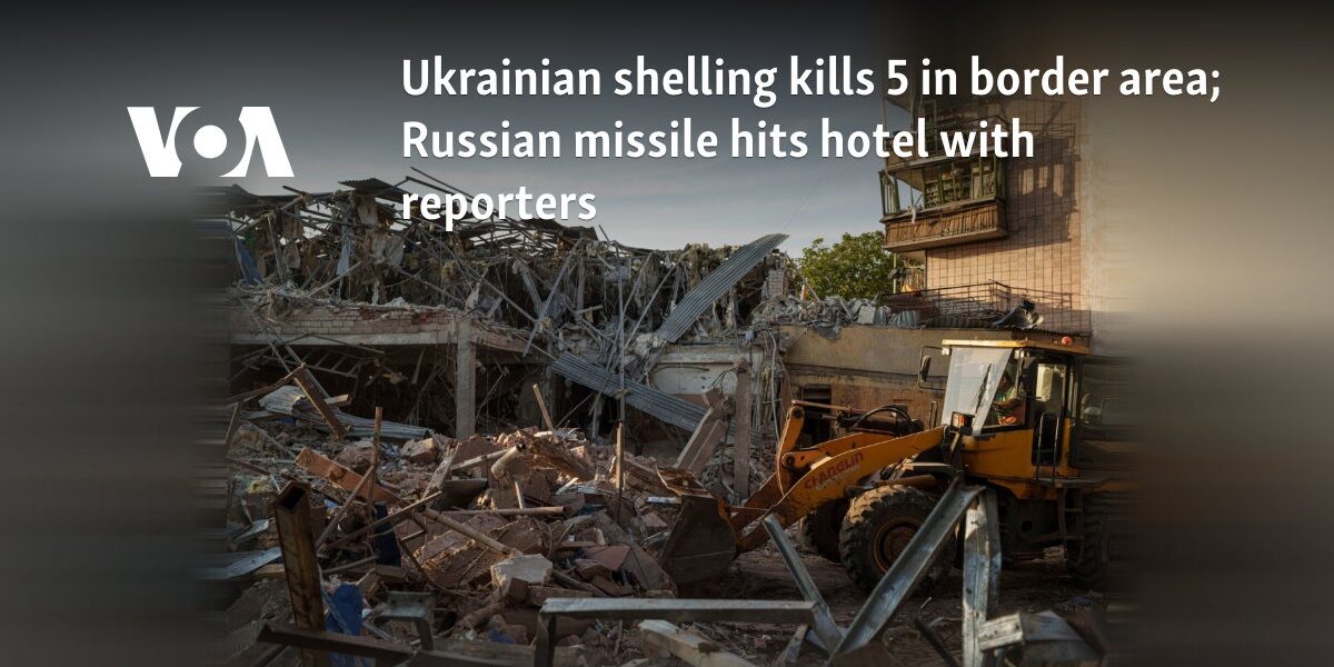 Ukrainian shelling kills 5 in border area; Russian missile hits hotel with reporters