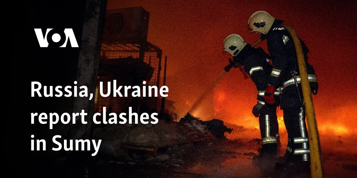 Russia, Ukraine report clashes in Sumy